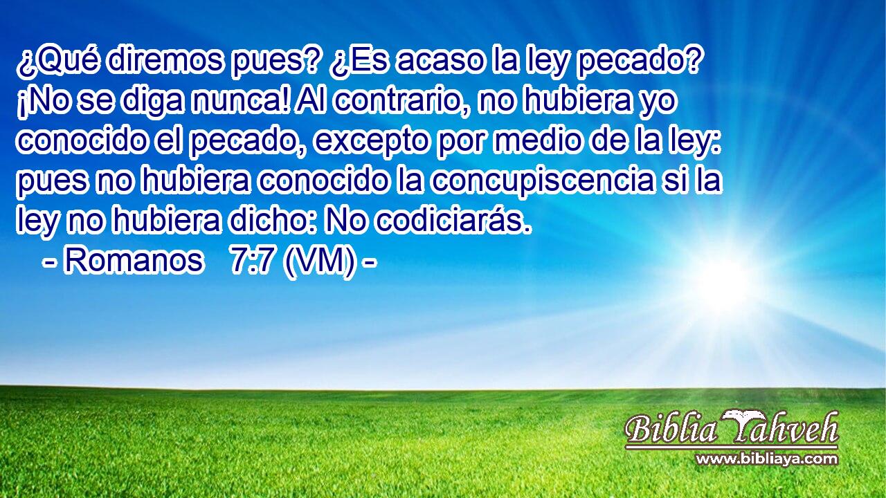  ¿Qué diremos pues? ¿Es acaso la ley pecado? ¡No se diga nunca! Al contrario, no hubiera yo conocido el pecado, excepto por medio de la ley: pues no hubiera conocido la concupiscencia si la ley no hubiera dicho: No codiciarás. 