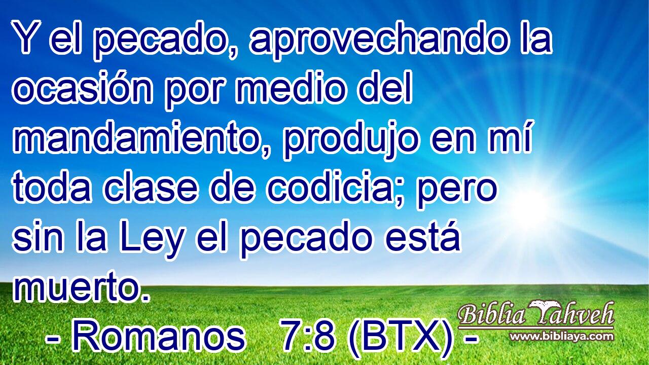 Y el pecado, aprovechando la ocasión por medio del mandamiento, produjo en mí toda clase de codicia; pero sin la Ley el pecado está muerto.