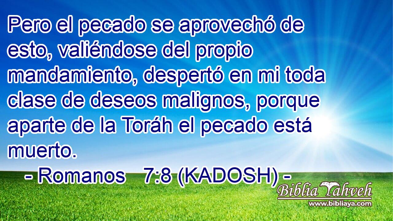  Pero el pecado se aprovechó de esto, valiéndose del propio mandamiento, despertó en mi toda clase de deseos malignos, porque aparte de la Toráh el pecado está muerto. 