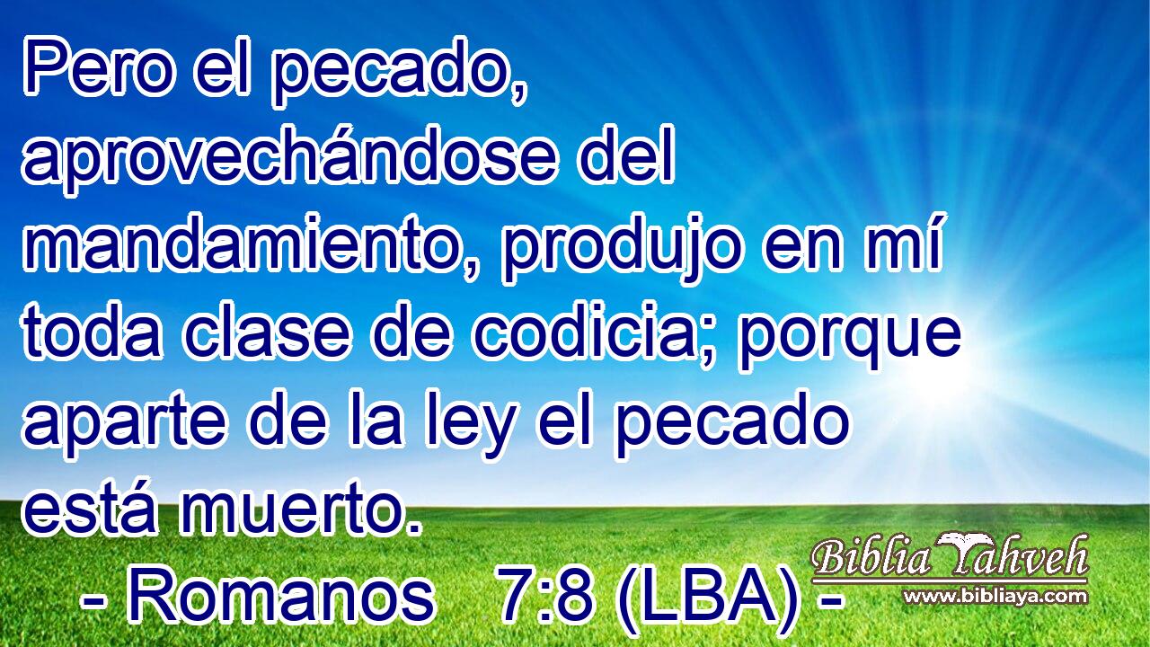 Pero el pecado, aprovechándose del mandamiento, produjo en mí toda clase de codicia; porque aparte de la ley el pecado está muerto.