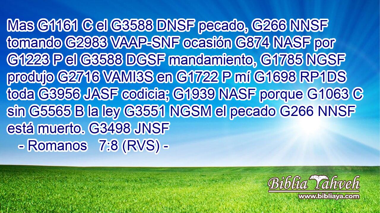 Mas G1161 C el G3588 DNSF pecado, G266 NNSF tomando G2983 VAAP-SNF ocasión G874 NASF por G1223 P el G3588 DGSF mandamiento, G1785 NGSF produjo G2716 VAMI3S en G1722 P mí G1698 RP1DS toda G3956 JASF codicia; G1939 NASF porque G1063 C sin G5565 B la ley G3551 NGSM el pecado G266 NNSF está muerto. G3498 JNSF 