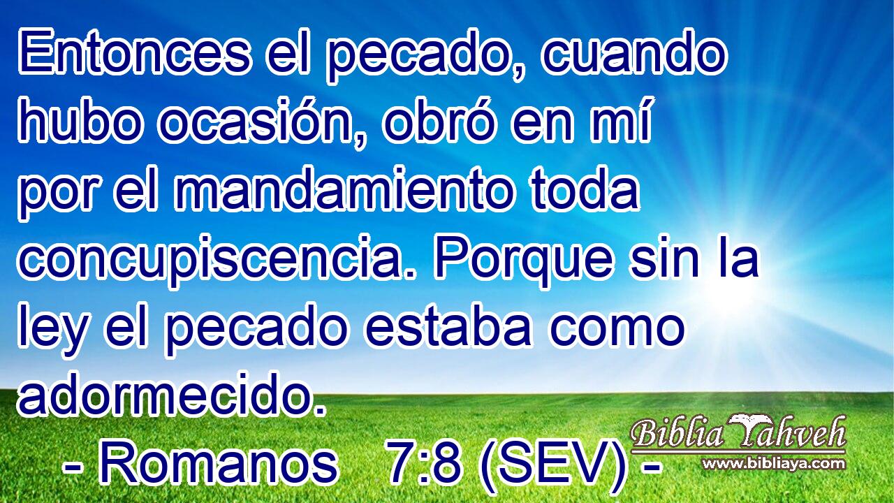 Entonces el pecado, cuando hubo ocasión, obró en mí por el mandamiento toda concupiscencia. Porque sin la ley el pecado estaba como adormecido.
