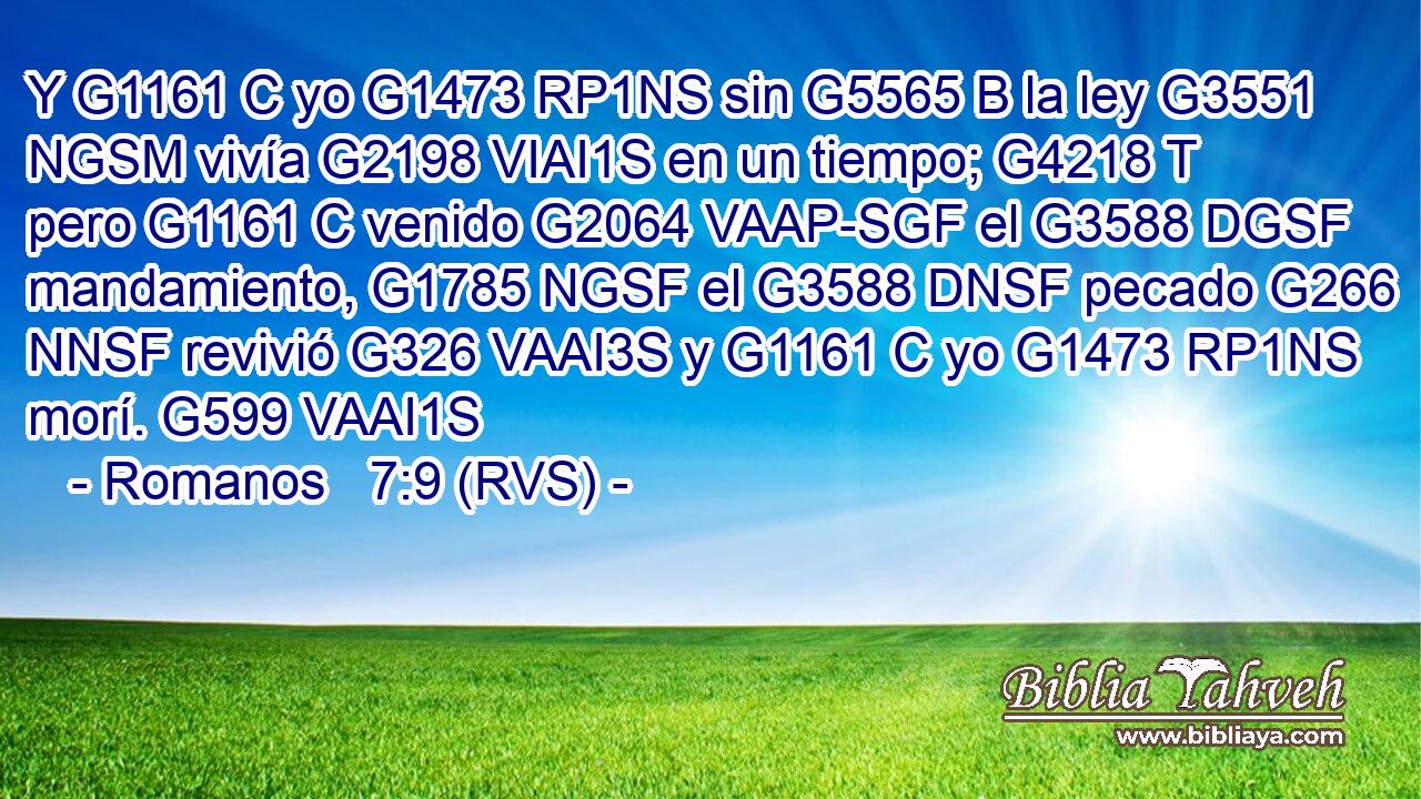 Y G1161 C yo G1473 RP1NS sin G5565 B la ley G3551 NGSM vivía G2198 VIAI1S en un tiempo; G4218 T pero G1161 C venido G2064 VAAP-SGF el G3588 DGSF mandamiento, G1785 NGSF el G3588 DNSF pecado G266 NNSF revivió G326 VAAI3S y G1161 C yo G1473 RP1NS morí. G599 VAAI1S 