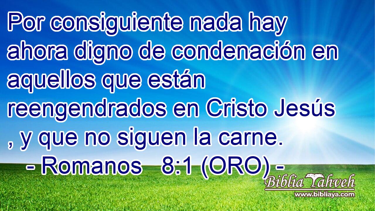  Por consiguiente nada hay ahora digno de condenación en aquellos que están reengendrados en Cristo Jesús , y que no siguen la carne. 