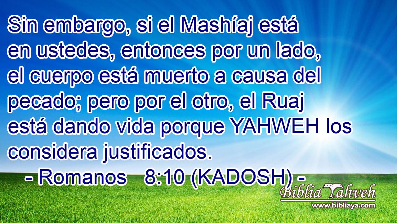  Sin embargo, si el Mashíaj está en ustedes, entonces por un lado, el cuerpo está muerto a causa del pecado; pero por el otro, el Ruaj está dando vida porque YAHWEH los considera justificados. 