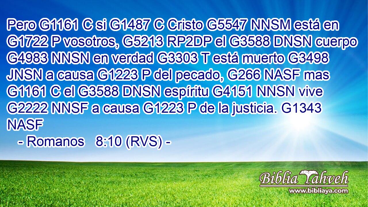 Pero G1161 C si G1487 C Cristo G5547 NNSM está en G1722 P vosotros, G5213 RP2DP el G3588 DNSN cuerpo G4983 NNSN en verdad G3303 T está muerto G3498 JNSN a causa G1223 P del pecado, G266 NASF mas G1161 C el G3588 DNSN espíritu G4151 NNSN vive G2222 NNSF a causa G1223 P de la justicia. G1343 NASF 