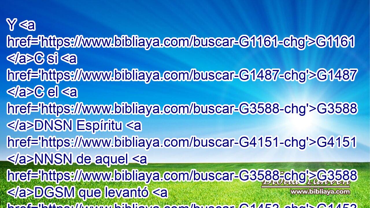 Y G1161 C si G1487 C el G3588 DNSN Espíritu G4151 NNSN de aquel G3588 DGSM que levantó G1453 VAAP-SGM de G1537 P los muertos G3498 JGPM a Jesús G3588 G2424 DASM NASM mora G3611 VPAI3S en G1722 P vosotros, G5213 RP2DP el G3588 DNSM que levantó G1453 VAAP-SNM de G1537 P los muertos G3498 JGPM a Cristo G5547 NASM Jesús vivificará G2227 VFAI3S también G2532 C vuestros G5216 RP2GP cuerpos G3588 G4983 DAPN NAPN mortales G2349 JAPN por G1223 P su G846 RP-GSM Espíritu G