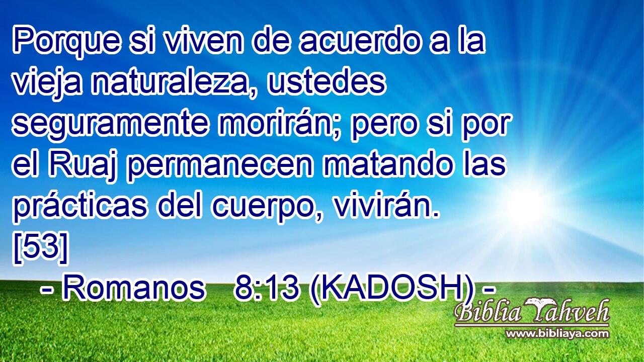  Porque si viven de acuerdo a la vieja naturaleza, ustedes seguramente morirán; pero si por el Ruaj permanecen matando las prácticas del cuerpo, vivirán. [53] 