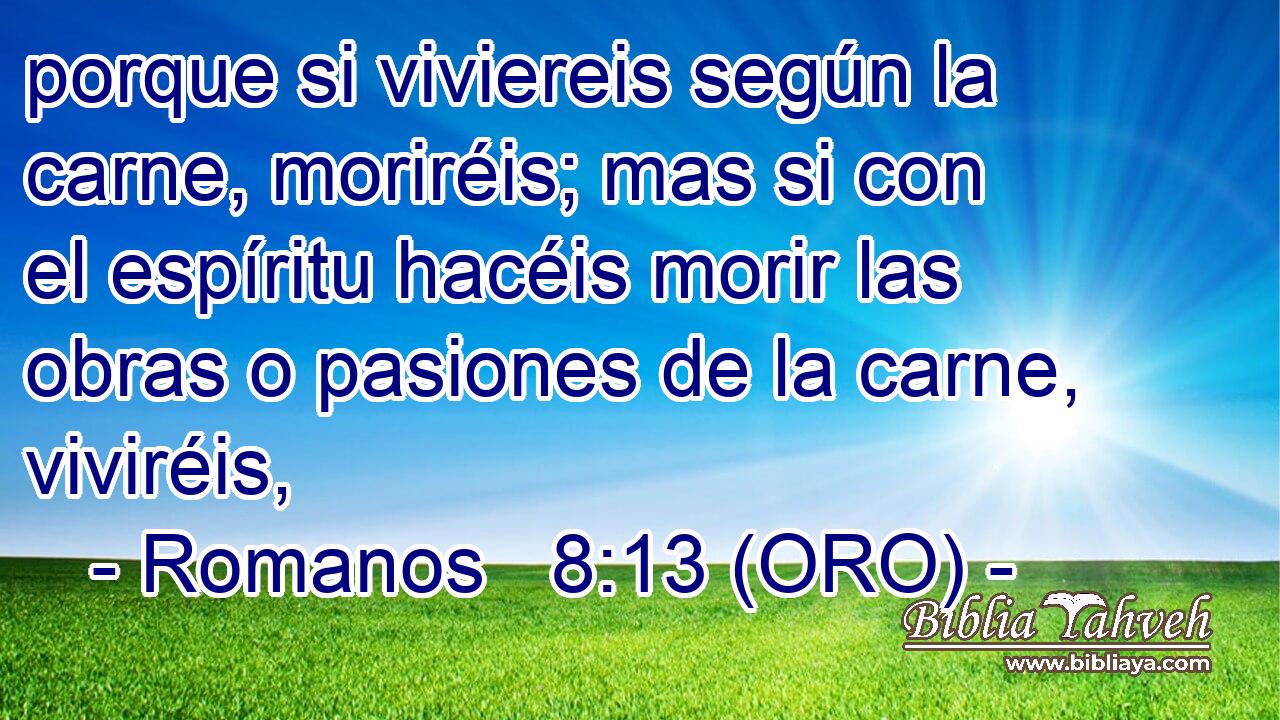  porque si viviereis según la carne, moriréis; mas si con el espíritu hacéis morir las obras o pasiones de la carne, viviréis, 