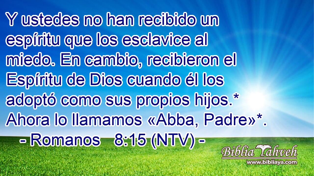 Y ustedes no han recibido un espíritu que los esclavice al miedo. En cambio, recibieron el Espíritu de Dios cuando él los adoptó como sus propios hijos.* Ahora lo llamamos «Abba, Padre»*.