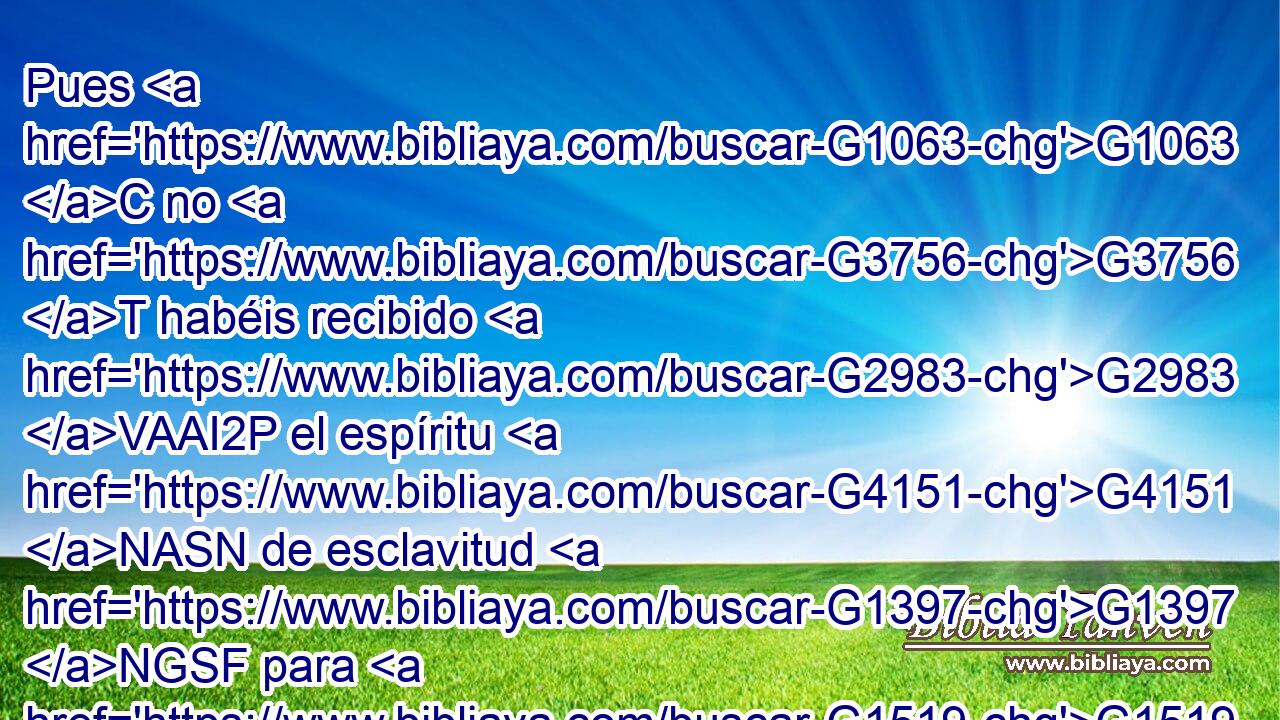 Pues G1063 C no G3756 T habéis recibido G2983 VAAI2P el espíritu G4151 NASN de esclavitud G1397 NGSF para G1519 P estar otra G3825 B vez en temor, G5401 NASM sino G235 C que habéis recibido G2983 VAAI2P el espíritu G4151 NASN de adopción, G5206 NGSF por G1722 P el cual G3739 RR-DSN clamamos: G2896 VPAI1P ¡Abba, G5 XP Padre! G3588 G3962 DNSM NNSM 
