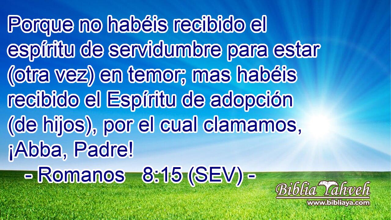 Porque no habéis recibido el espíritu de servidumbre para estar (otra vez) en temor; mas habéis recibido el Espíritu de adopción (de hijos), por el cual clamamos, ¡Abba, Padre!