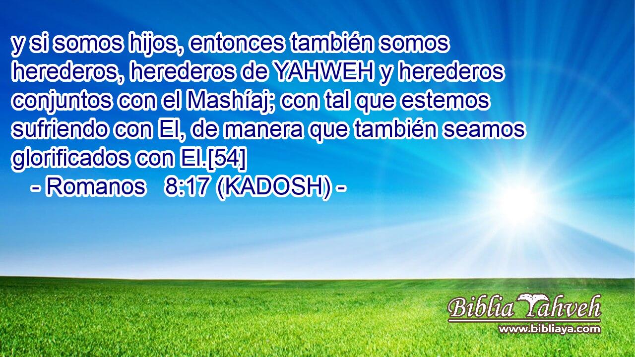  y si somos hijos, entonces también somos herederos, herederos de YAHWEH y herederos conjuntos con el Mashíaj; con tal que estemos sufriendo con El, de manera que también seamos glorificados con El.[54] 