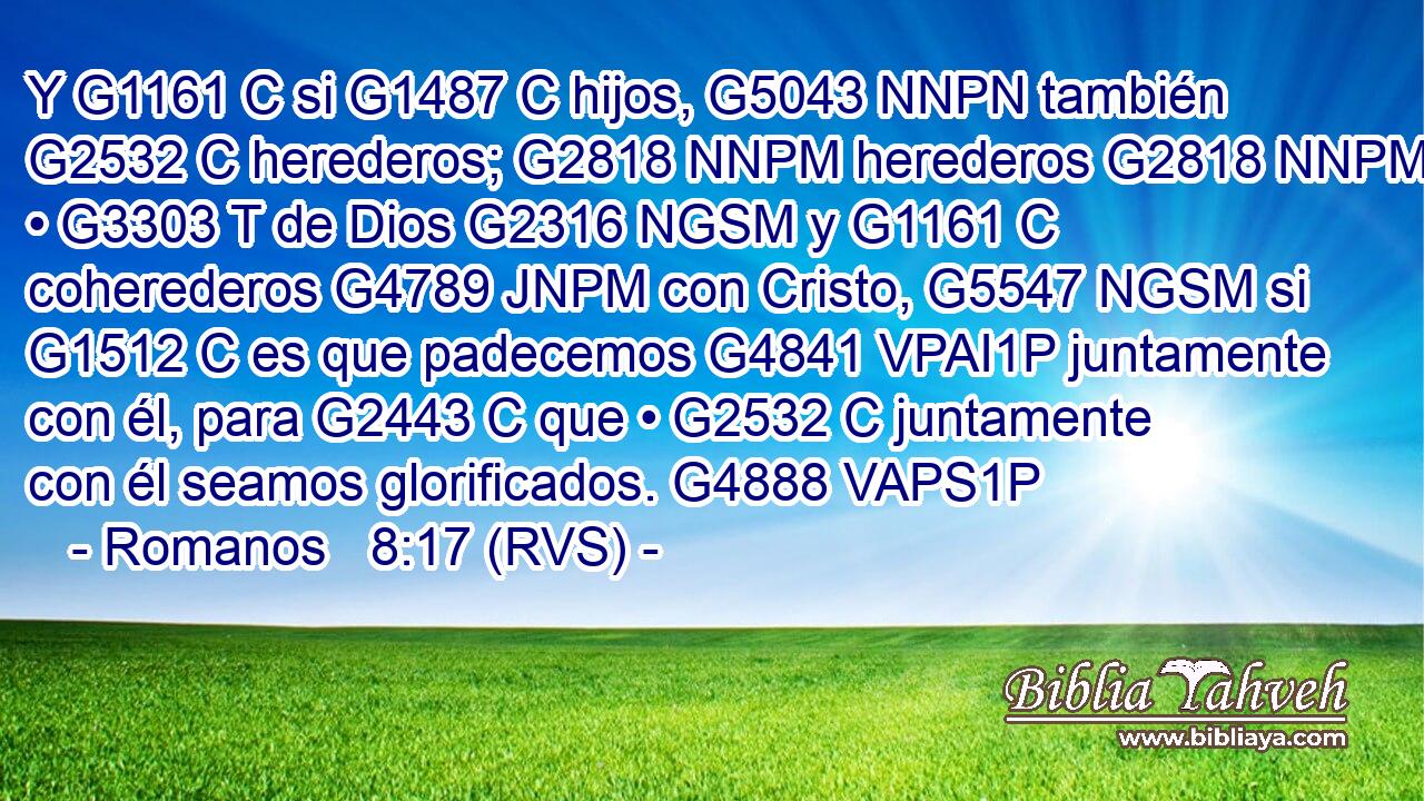 Y G1161 C si G1487 C hijos, G5043 NNPN también G2532 C herederos; G2818 NNPM herederos G2818 NNPM • G3303 T de Dios G2316 NGSM y G1161 C coherederos G4789 JNPM con Cristo, G5547 NGSM si G1512 C es que padecemos G4841 VPAI1P juntamente con él, para G2443 C que • G2532 C juntamente con él seamos glorificados. G4888 VAPS1P 
