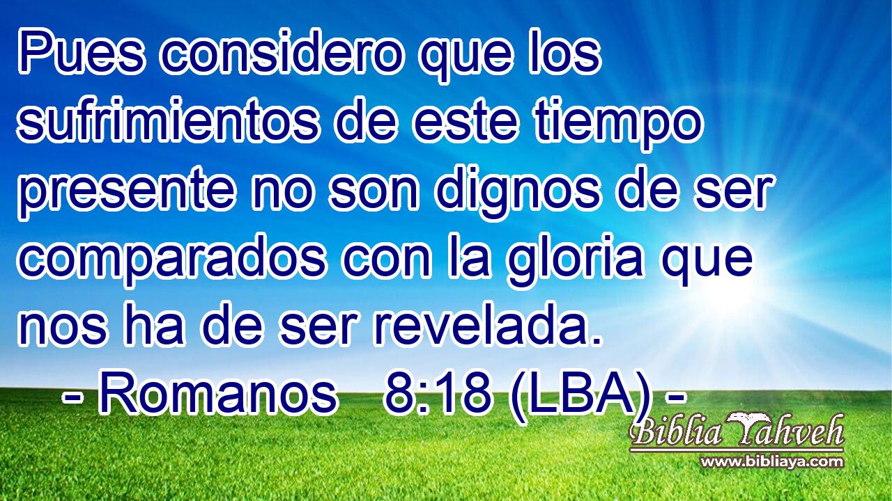 Pues considero que los sufrimientos de este tiempo presente no son dignos de ser comparados con la gloria que nos ha de ser revelada.