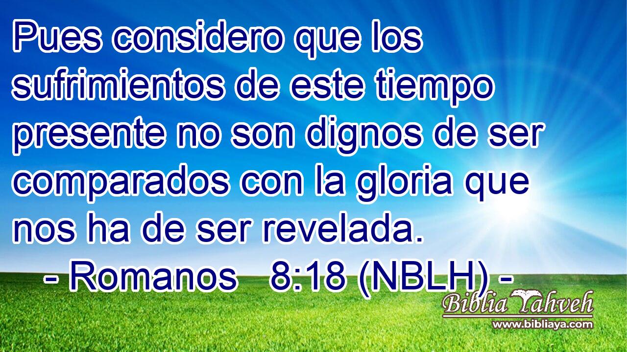  Pues considero que los sufrimientos de este tiempo presente no son dignos de ser comparados con la gloria que nos ha de ser revelada. 