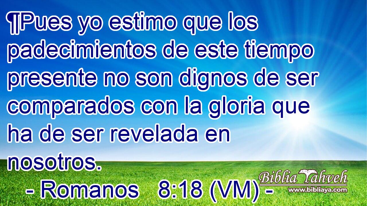  ¶Pues yo estimo que los padecimientos de este tiempo presente no son dignos de ser comparados con la gloria que ha de ser revelada en nosotros. 