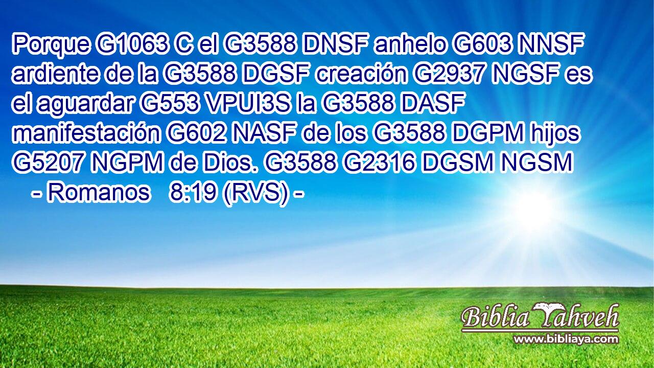 Porque G1063 C el G3588 DNSF anhelo G603 NNSF ardiente de la G3588 DGSF creación G2937 NGSF es el aguardar G553 VPUI3S la G3588 DASF manifestación G602 NASF de los G3588 DGPM hijos G5207 NGPM de Dios. G3588 G2316 DGSM NGSM 