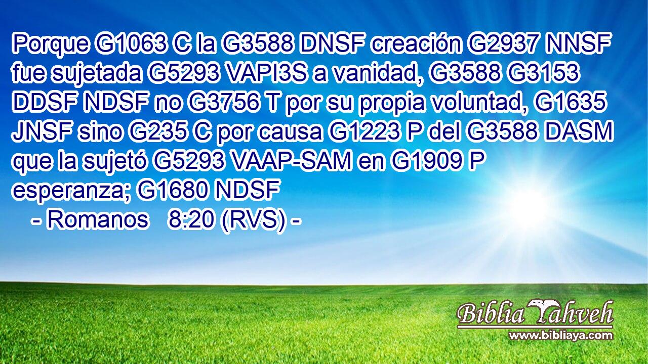 Porque G1063 C la G3588 DNSF creación G2937 NNSF fue sujetada G5293 VAPI3S a vanidad, G3588 G3153 DDSF NDSF no G3756 T por su propia voluntad, G1635 JNSF sino G235 C por causa G1223 P del G3588 DASM que la sujetó G5293 VAAP-SAM en G1909 P esperanza; G1680 NDSF 