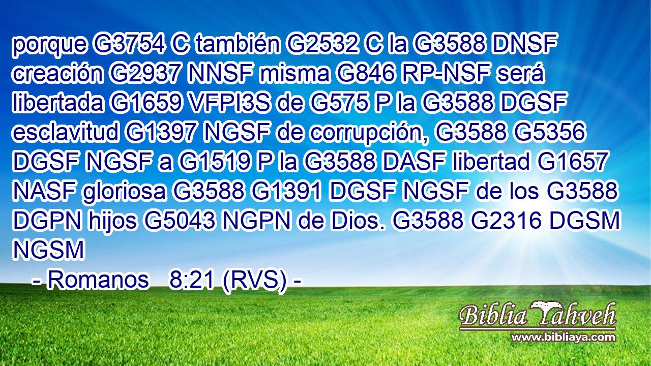 porque G3754 C también G2532 C la G3588 DNSF creación G2937 NNSF misma G846 RP-NSF será libertada G1659 VFPI3S de G575 P la G3588 DGSF esclavitud G1397 NGSF de corrupción, G3588 G5356 DGSF NGSF a G1519 P la G3588 DASF libertad G1657 NASF gloriosa G3588 G1391 DGSF NGSF de los G3588 DGPN hijos G5043 NGPN de Dios. G3588 G2316 DGSM NGSM 