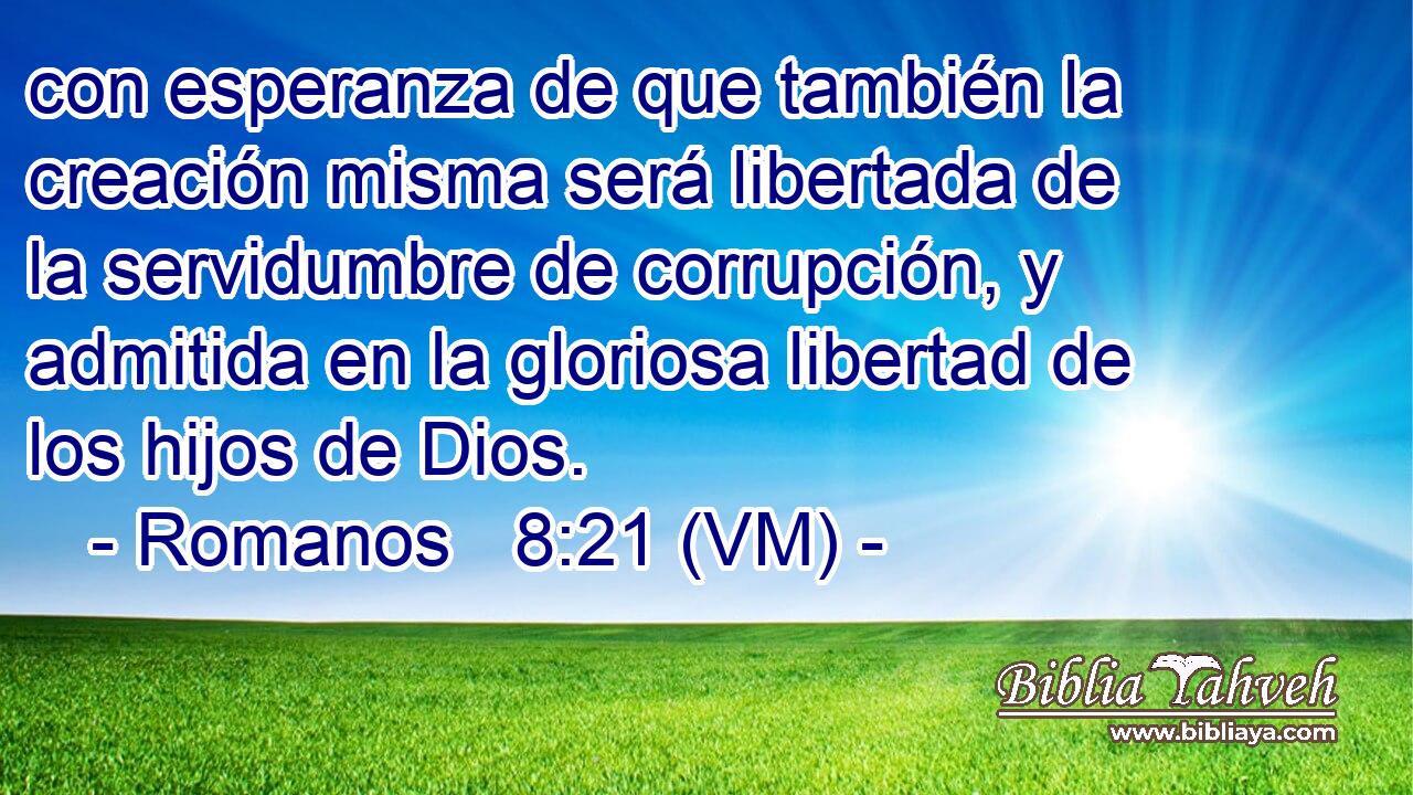  con esperanza de que también la creación misma será libertada de la servidumbre de corrupción, y admitida en la gloriosa libertad de los hijos de Dios. 