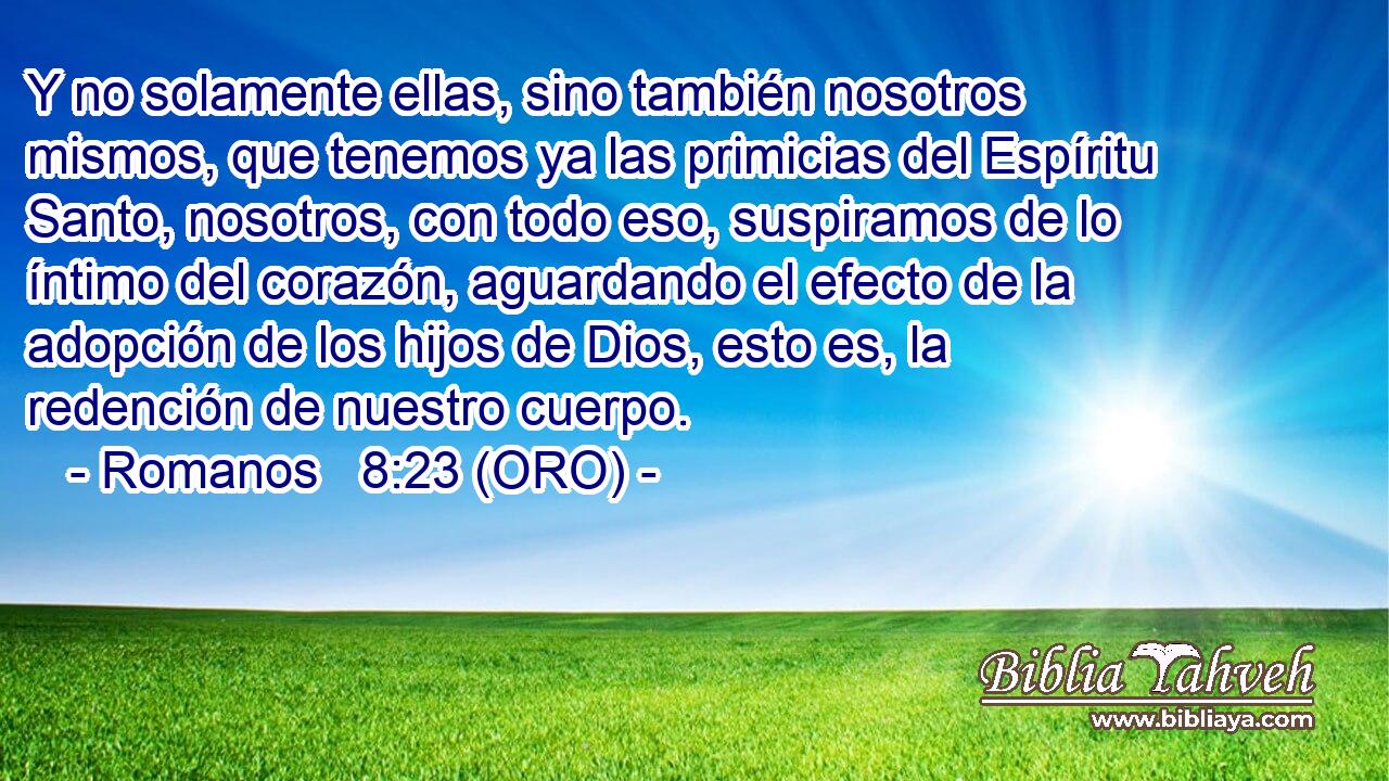  Y no solamente ellas, sino también nosotros mismos, que tenemos ya las primicias del Espíritu Santo, nosotros, con todo eso, suspiramos de lo íntimo del corazón, aguardando el efecto de la adopción de los hijos de Dios, esto es, la redención de nuestro cuerpo. 