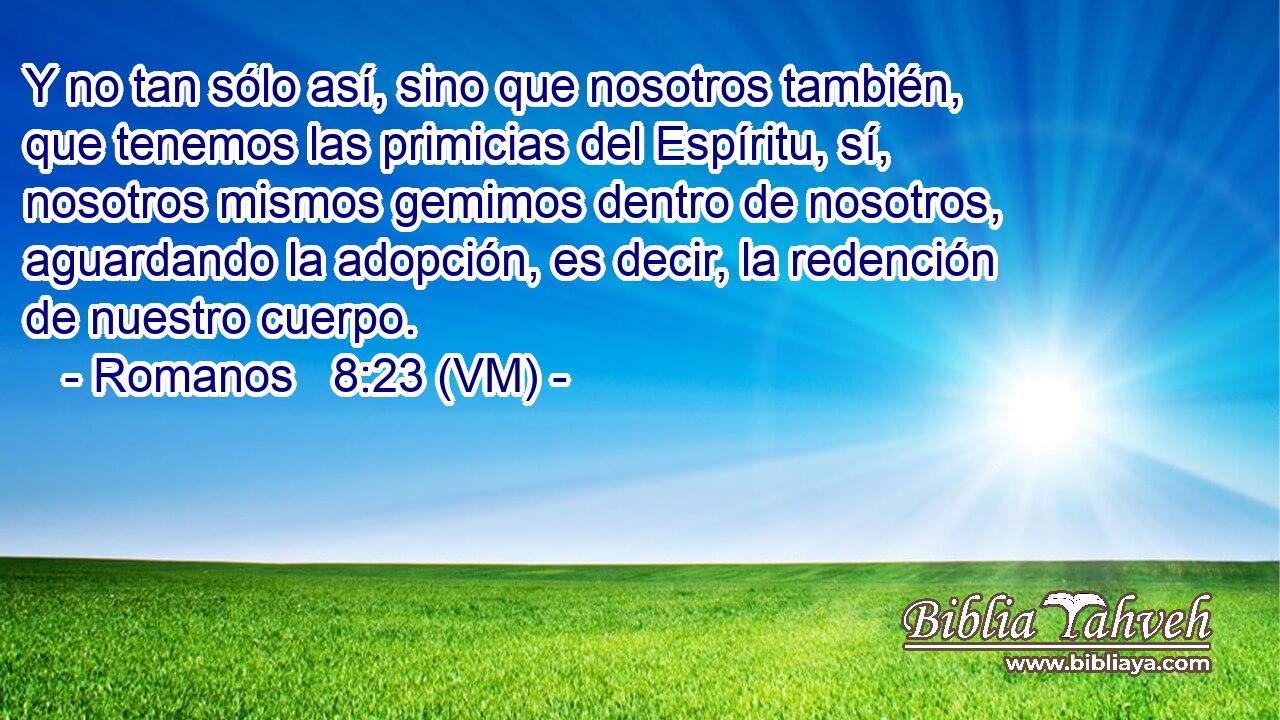  Y no tan sólo así, sino que nosotros también, que tenemos las primicias del Espíritu, sí, nosotros mismos gemimos dentro de nosotros, aguardando la adopción, es decir, la redención de nuestro cuerpo. 