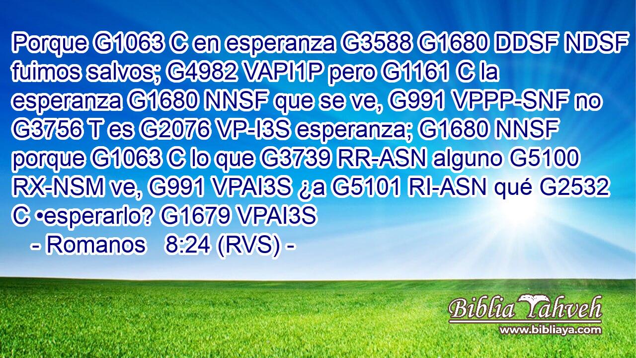 Porque G1063 C en esperanza G3588 G1680 DDSF NDSF fuimos salvos; G4982 VAPI1P pero G1161 C la esperanza G1680 NNSF que se ve, G991 VPPP-SNF no G3756 T es G2076 VP-I3S esperanza; G1680 NNSF porque G1063 C lo que G3739 RR-ASN alguno G5100 RX-NSM ve, G991 VPAI3S ¿a G5101 RI-ASN qué G2532 C •esperarlo? G1679 VPAI3S 