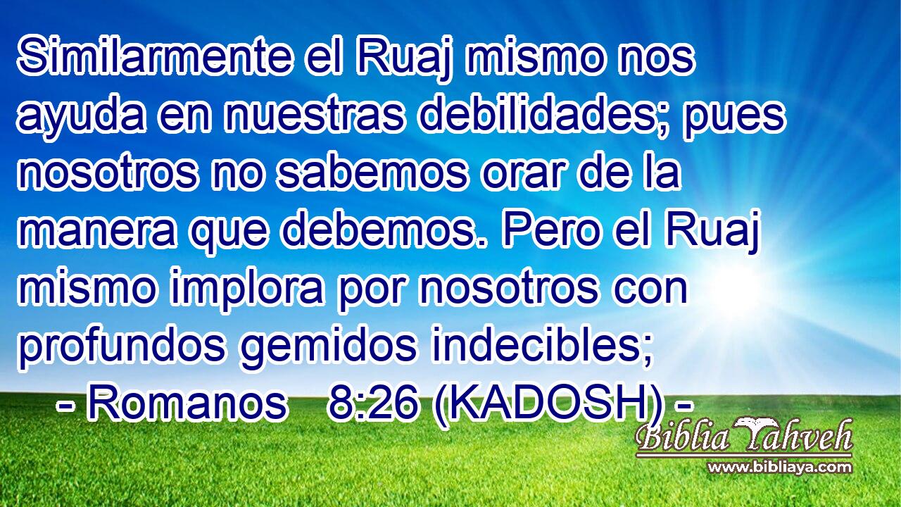  Similarmente el Ruaj mismo nos ayuda en nuestras debilidades; pues nosotros no sabemos orar de la manera que debemos. Pero el Ruaj mismo implora por nosotros con profundos gemidos indecibles; 