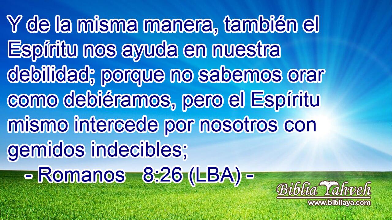 Y de la misma manera, también el Espíritu nos ayuda en nuestra debilidad; porque no sabemos orar como debiéramos, pero el Espíritu mismo intercede por nosotros con gemidos indecibles;