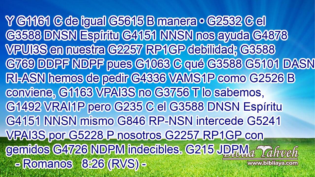Y G1161 C de igual G5615 B manera • G2532 C el G3588 DNSN Espíritu G4151 NNSN nos ayuda G4878 VPUI3S en nuestra G2257 RP1GP debilidad; G3588 G769 DDPF NDPF pues G1063 C qué G3588 G5101 DASN RI-ASN hemos de pedir G4336 VAMS1P como G2526 B conviene, G1163 VPAI3S no G3756 T lo sabemos, G1492 VRAI1P pero G235 C el G3588 DNSN Espíritu G4151 NNSN mismo G846 RP-NSN intercede G5241 VPAI3S por G5228 P nosotros G2257 RP1GP con gemidos G4726 NDPM indecibles. G215 JDPM 