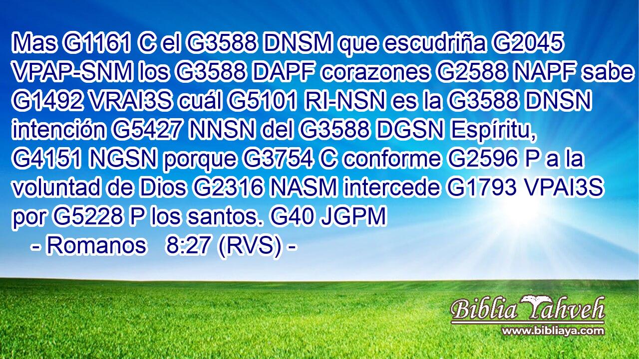 Mas G1161 C el G3588 DNSM que escudriña G2045 VPAP-SNM los G3588 DAPF corazones G2588 NAPF sabe G1492 VRAI3S cuál G5101 RI-NSN es la G3588 DNSN intención G5427 NNSN del G3588 DGSN Espíritu, G4151 NGSN porque G3754 C conforme G2596 P a la voluntad de Dios G2316 NASM intercede G1793 VPAI3S por G5228 P los santos. G40 JGPM 