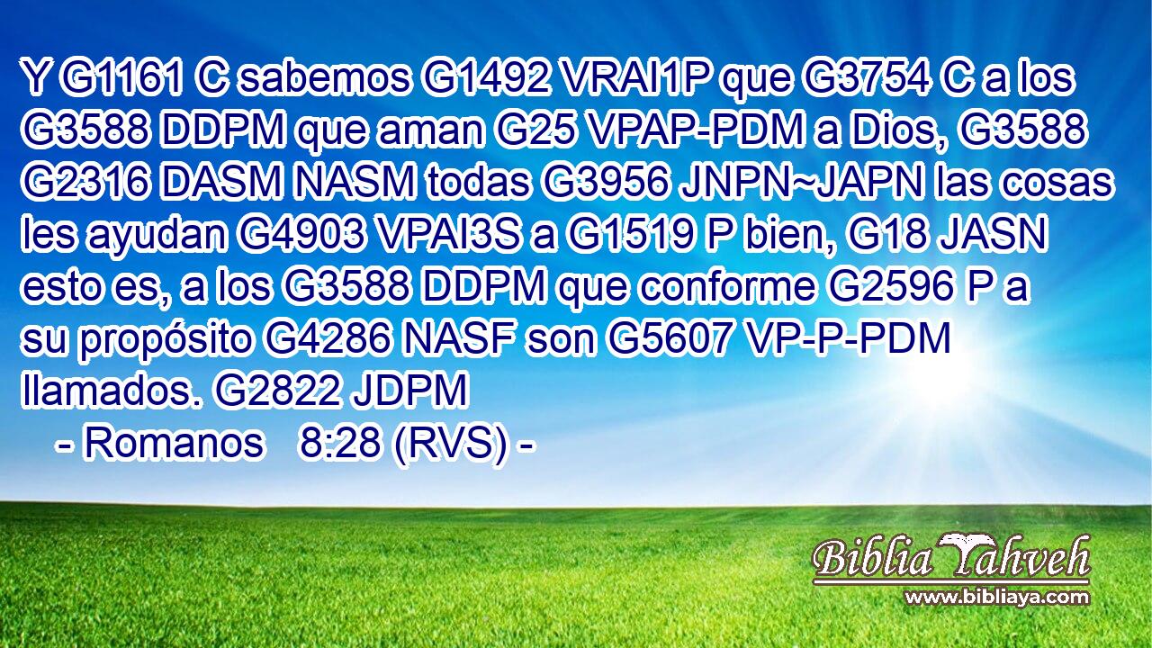 Y G1161 C sabemos G1492 VRAI1P que G3754 C a los G3588 DDPM que aman G25 VPAP-PDM a Dios, G3588 G2316 DASM NASM todas G3956 JNPN~JAPN las cosas les ayudan G4903 VPAI3S a G1519 P bien, G18 JASN esto es, a los G3588 DDPM que conforme G2596 P a su propósito G4286 NASF son G5607 VP-P-PDM llamados. G2822 JDPM 