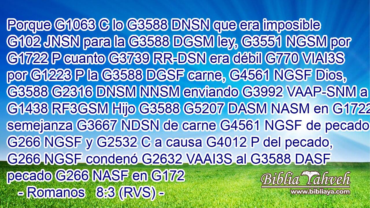 Porque G1063 C lo G3588 DNSN que era imposible G102 JNSN para la G3588 DGSM ley, G3551 NGSM por G1722 P cuanto G3739 RR-DSN era débil G770 VIAI3S por G1223 P la G3588 DGSF carne, G4561 NGSF Dios, G3588 G2316 DNSM NNSM enviando G3992 VAAP-SNM a su G1438 RF3GSM Hijo G3588 G5207 DASM NASM en G1722 P semejanza G3667 NDSN de carne G4561 NGSF de pecado G266 NGSF y G2532 C a causa G4012 P del pecado, G266 NGSF condenó G2632 VAAI3S al G3588 DASF pecado G266 NASF en G172