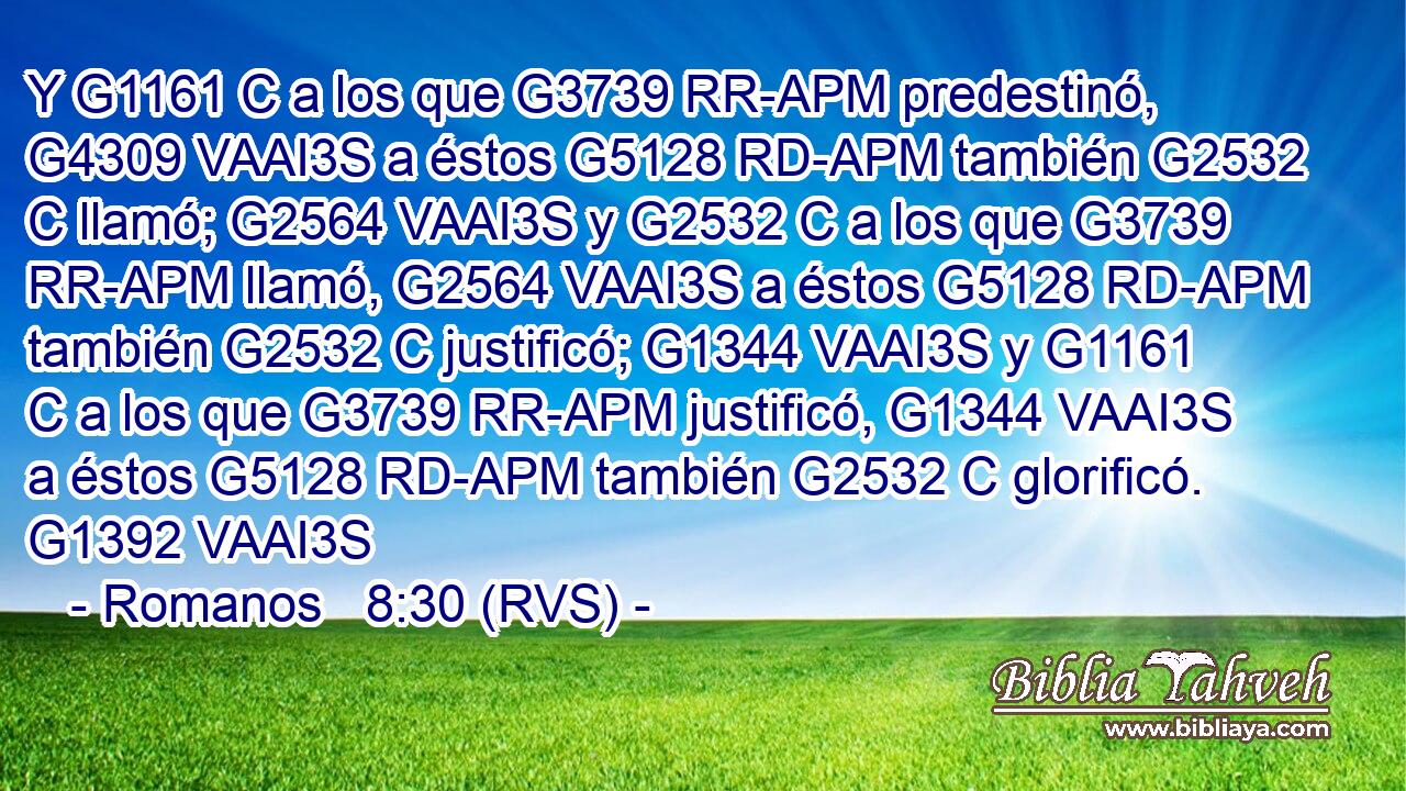 Y G1161 C a los que G3739 RR-APM predestinó, G4309 VAAI3S a éstos G5128 RD-APM también G2532 C llamó; G2564 VAAI3S y G2532 C a los que G3739 RR-APM llamó, G2564 VAAI3S a éstos G5128 RD-APM también G2532 C justificó; G1344 VAAI3S y G1161 C a los que G3739 RR-APM justificó, G1344 VAAI3S a éstos G5128 RD-APM también G2532 C glorificó. G1392 VAAI3S 