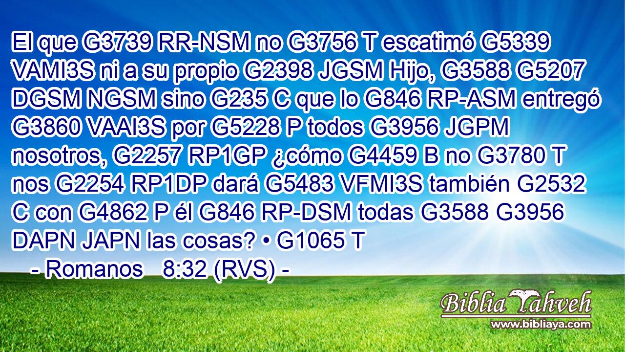 El que G3739 RR-NSM no G3756 T escatimó G5339 VAMI3S ni a su propio G2398 JGSM Hijo, G3588 G5207 DGSM NGSM sino G235 C que lo G846 RP-ASM entregó G3860 VAAI3S por G5228 P todos G3956 JGPM nosotros, G2257 RP1GP ¿cómo G4459 B no G3780 T nos G2254 RP1DP dará G5483 VFMI3S también G2532 C con G4862 P él G846 RP-DSM todas G3588 G3956 DAPN JAPN las cosas? • G1065 T 