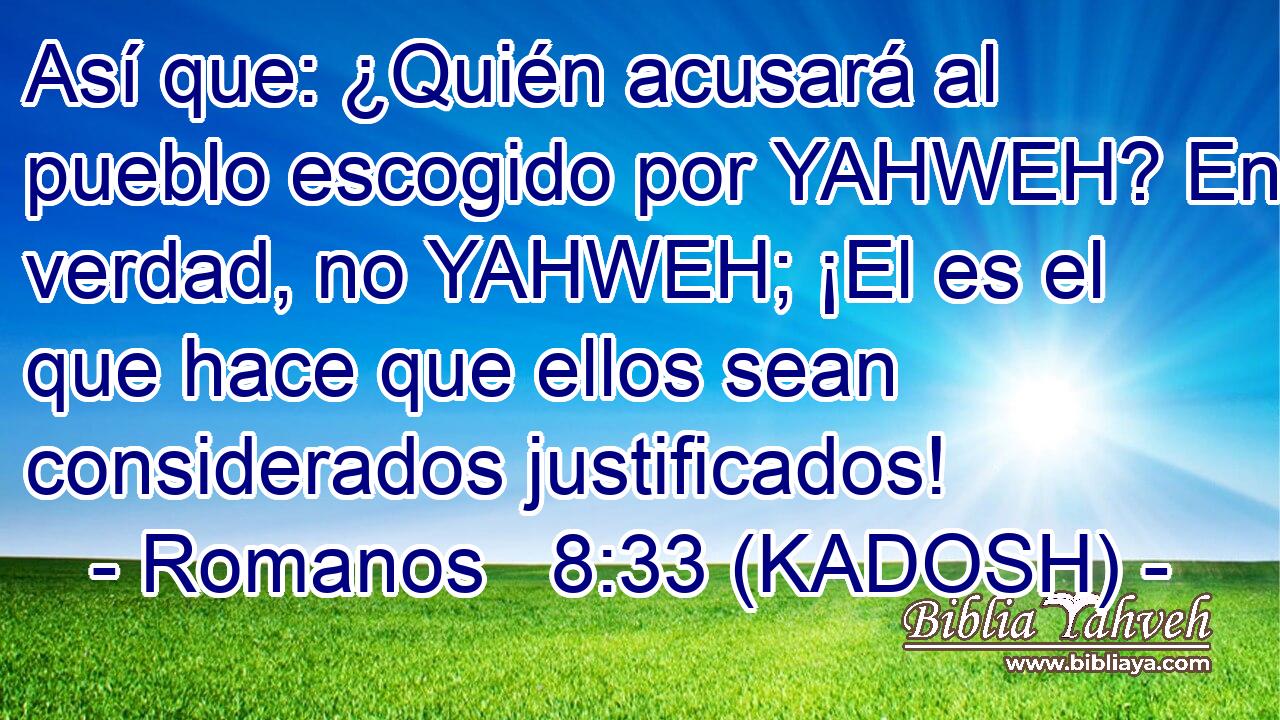  Así que: ¿Quién acusará al pueblo escogido por YAHWEH? En verdad, no YAHWEH; ¡El es el que hace que ellos sean considerados justificados! 