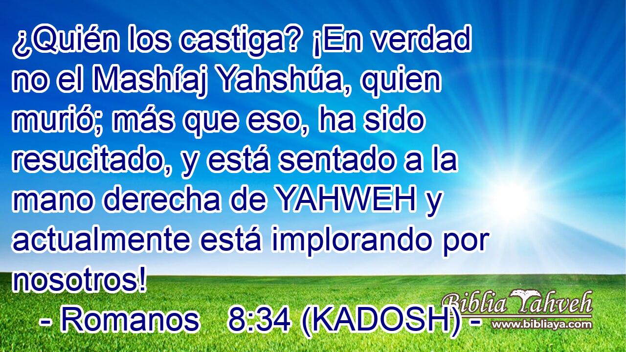  ¿Quién los castiga? ¡En verdad no el Mashíaj Yahshúa, quien murió; más que eso, ha sido resucitado, y está sentado a la mano derecha de YAHWEH y actualmente está implorando por nosotros! 