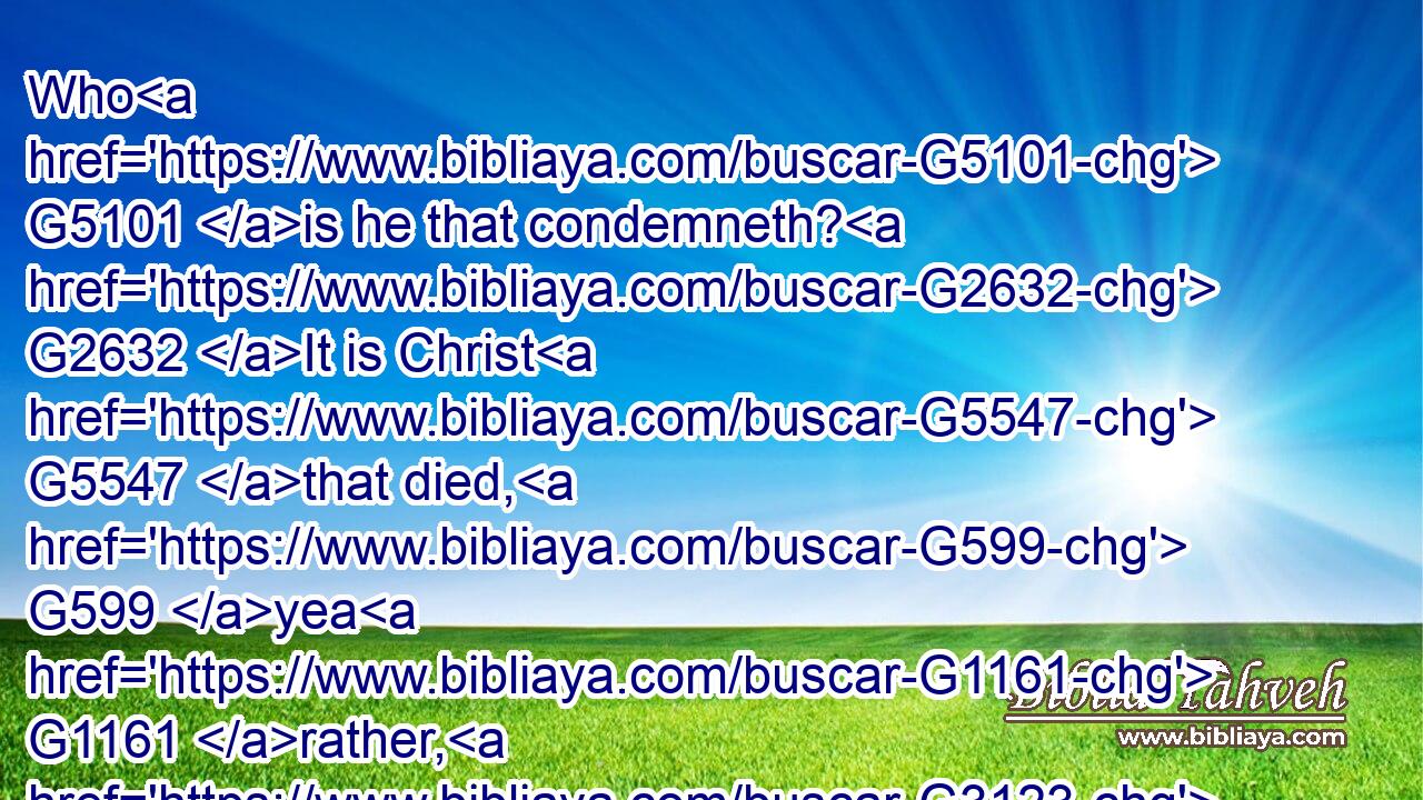 Who G5101 is he that condemneth? G2632 It is Christ G5547 that died, G599 yea G1161 rather, G3123 that( G2532) is risen again, G1453 who G3739 is G2076 even G2532 at G1722 the right hand G1188 of God, G2316 who G3739 also G2532 maketh intercession G1793 for G5228 us.G2257