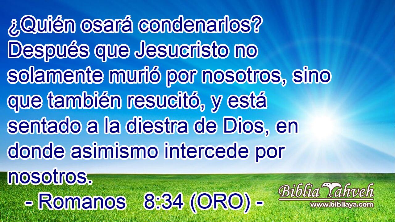  ¿Quién osará condenarlos? Después que Jesucristo no solamente murió por nosotros, sino que también resucitó, y está sentado a la diestra de Dios, en donde asimismo intercede por nosotros. 