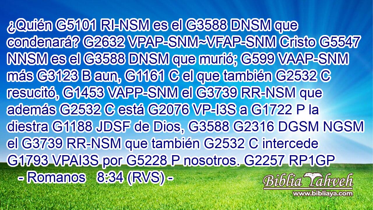 ¿Quién G5101 RI-NSM es el G3588 DNSM que condenará? G2632 VPAP-SNM~VFAP-SNM Cristo G5547 NNSM es el G3588 DNSM que murió; G599 VAAP-SNM más G3123 B aun, G1161 C el que también G2532 C resucitó, G1453 VAPP-SNM el G3739 RR-NSM que además G2532 C está G2076 VP-I3S a G1722 P la diestra G1188 JDSF de Dios, G3588 G2316 DGSM NGSM el G3739 RR-NSM que también G2532 C intercede G1793 VPAI3S por G5228 P nosotros. G2257 RP1GP 