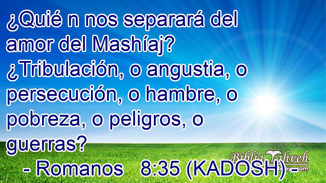  ¿Quié n nos separará del amor del Mashíaj? ¿Tribulación, o angustia, o persecución, o hambre, o pobreza, o peligros, o guerras? 