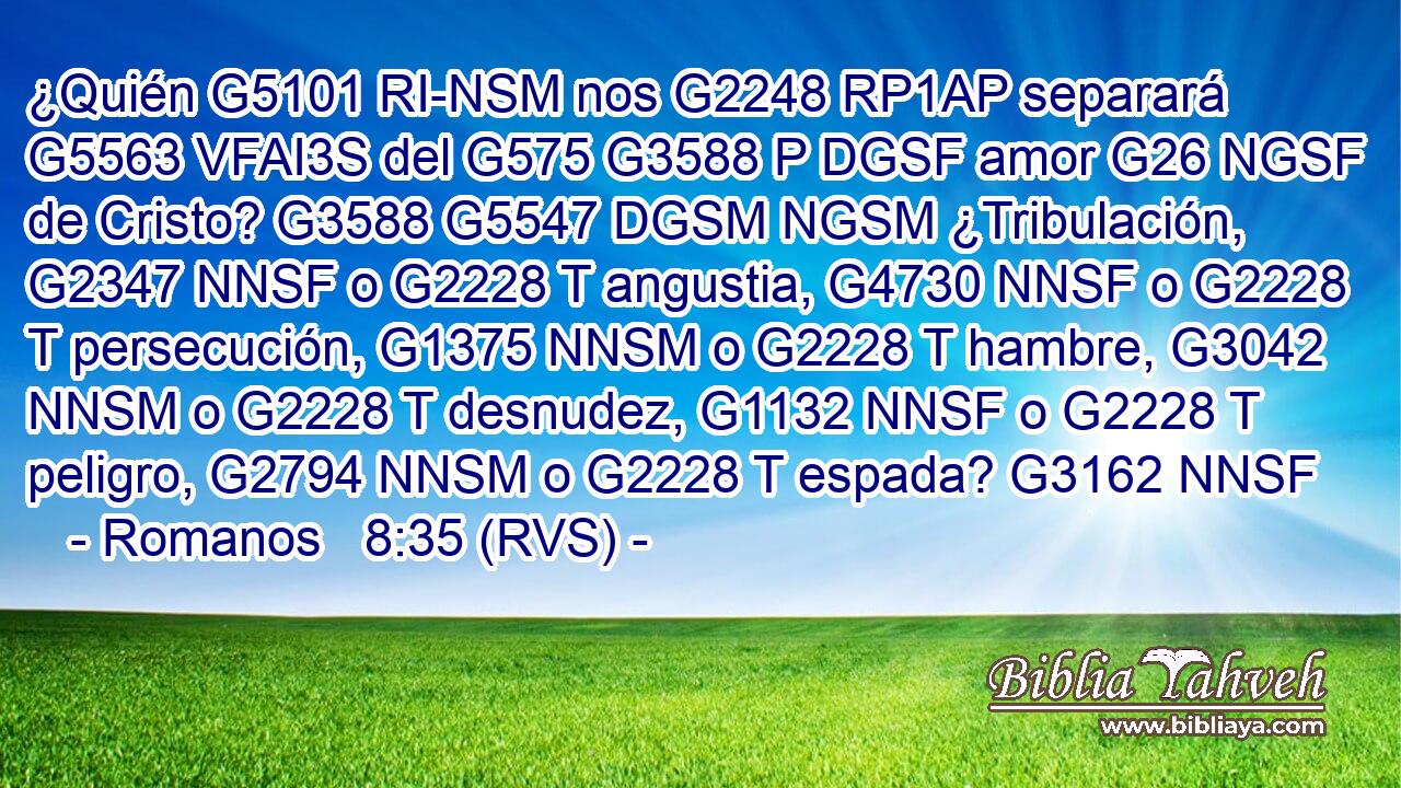 ¿Quién G5101 RI-NSM nos G2248 RP1AP separará G5563 VFAI3S del G575 G3588 P DGSF amor G26 NGSF de Cristo? G3588 G5547 DGSM NGSM ¿Tribulación, G2347 NNSF o G2228 T angustia, G4730 NNSF o G2228 T persecución, G1375 NNSM o G2228 T hambre, G3042 NNSM o G2228 T desnudez, G1132 NNSF o G2228 T peligro, G2794 NNSM o G2228 T espada? G3162 NNSF 