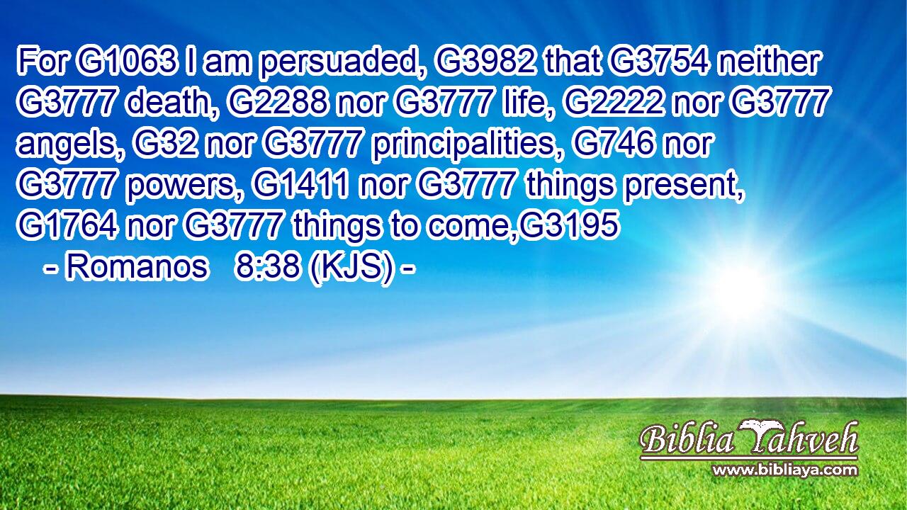 For G1063 I am persuaded, G3982 that G3754 neither G3777 death, G2288 nor G3777 life, G2222 nor G3777 angels, G32 nor G3777 principalities, G746 nor G3777 powers, G1411 nor G3777 things present, G1764 nor G3777 things to come,G3195