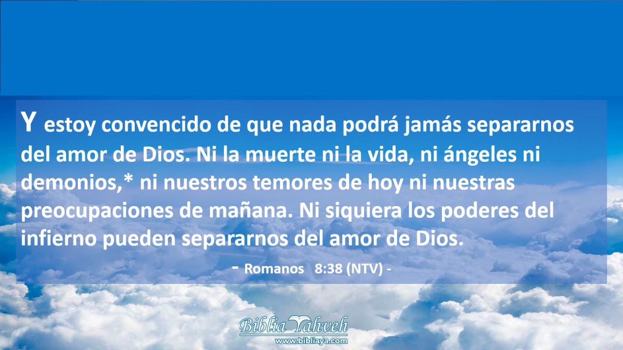 Y estoy convencido de que nada podrá jamás separarnos del amor de Dios. Ni la muerte ni la vida, ni ángeles ni demonios,* ni nuestros temores de hoy ni nuestras preocupaciones de mañana. Ni siquiera los poderes del infierno pueden separarnos del amor de Dios.