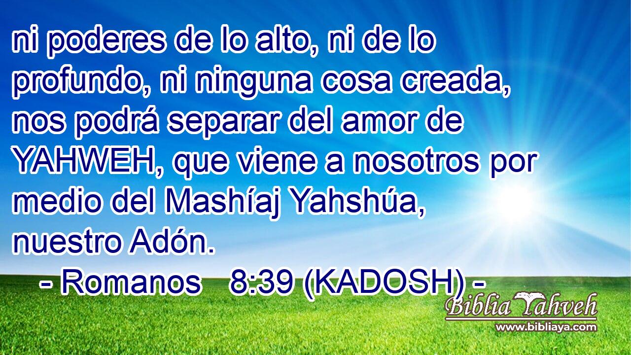  ni poderes de lo alto, ni de lo profundo, ni ninguna cosa creada, nos podrá separar del amor de YAHWEH, que viene a nosotros por medio del Mashíaj Yahshúa, nuestro Adón. 