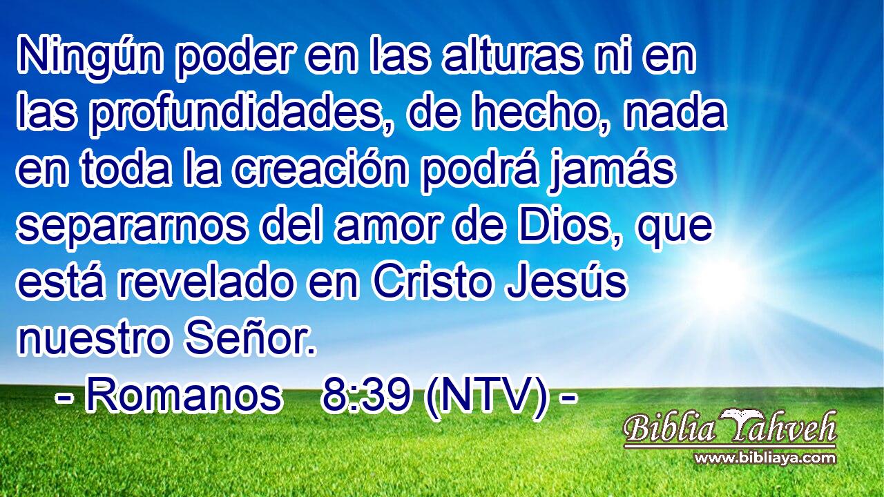 Ningún poder en las alturas ni en las profundidades, de hecho, nada en toda la creación podrá jamás separarnos del amor de Dios, que está revelado en Cristo Jesús nuestro Señor.
