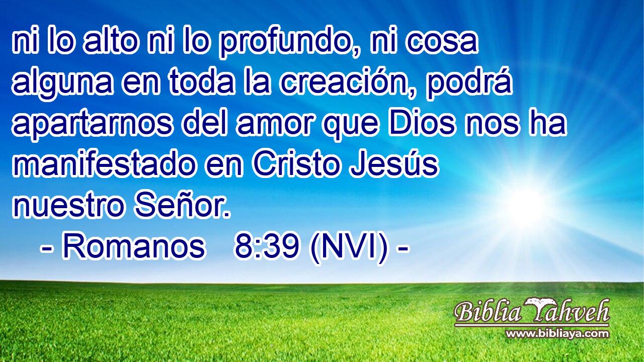  ni lo alto ni lo profundo, ni cosa alguna en toda la creación, podrá apartarnos del amor que Dios nos ha manifestado en Cristo Jesús nuestro Señor. 