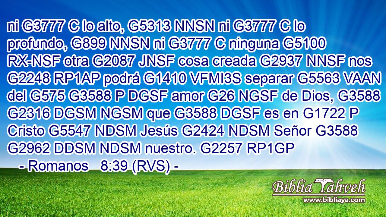 ni G3777 C lo alto, G5313 NNSN ni G3777 C lo profundo, G899 NNSN ni G3777 C ninguna G5100 RX-NSF otra G2087 JNSF cosa creada G2937 NNSF nos G2248 RP1AP podrá G1410 VFMI3S separar G5563 VAAN del G575 G3588 P DGSF amor G26 NGSF de Dios, G3588 G2316 DGSM NGSM que G3588 DGSF es en G1722 P Cristo G5547 NDSM Jesús G2424 NDSM Señor G3588 G2962 DDSM NDSM nuestro. G2257 RP1GP 