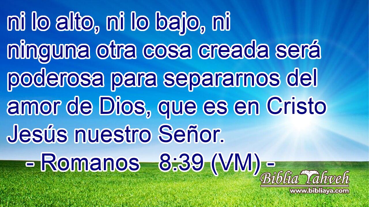  ni lo alto, ni lo bajo, ni ninguna otra cosa creada será poderosa para separarnos del amor de Dios, que es en Cristo Jesús nuestro Señor. 